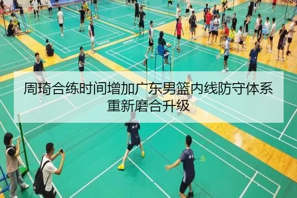 周琦合练时间增加广东男篮内线防守体系重新磨合升级